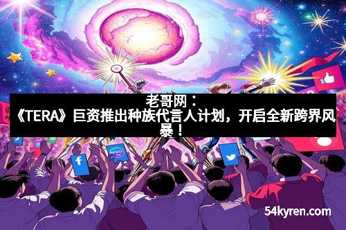 老哥网：《TERA》巨资推出种族代言人计划，开启全新跨界风暴！